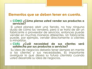  CÓMO ¿Cómo piensa usted vender sus productos o
servicios?
Si usted planea abrir una tienda, no hay ninguna
duda de cómo los venderá, pero si se trata de ser un
fabricante o proveedor de servicios, entonces puede
vender en muchas maneras diferentes. Un fabricante
puede, por ejemplo, vender directamente a clientes
o minoristas.
 CUÁL ¿Cuál necesidad de sus clientes será
satisfecha por sus productos o servicios?
Su idea de negocios debería tener siempre en mente
a los clientes y sus necesidades. Es importante
averiguar lo que desea su futura clientela cuando
usted desarrolle su idea de negocios.
Elementos que se deben tener en cuenta.
 