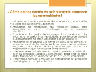 ¿Cómo darnos cuenta en qué momento aparecen
las oportunidades?
Lo primero que tenemos que aprender es observar oportunidades
y se logra con las siguientes acciones:
 Analizando las tendencias del mercado global, para
determinar los sectores beneficiados con el desarrollo
científico.
 Escuchando las quejas de los amigos, las ama de casa, los
niños, los empresarios y los trabajadores, para descubrir por qué
los consumidores no están satisfechos con un producto.
 Analizando los productos y la forma de ejecutar los servicios, el
funcionamiento de los productos, los precios y las condiciones
de venta, para ubicar bienes y servicios que pueden ser
mejorados y los que tienen poca competencia.
 Manteniéndose actualizado con revistas, periódicos, televisión,
eventos culturales, sociales y comerciales, para estar al tanto
de las tendencias de la moda y de las estructuras comerciales.
 Observando cómo las empresas de éxito diseñan sus productos
y estrategias para captar clientes.
 