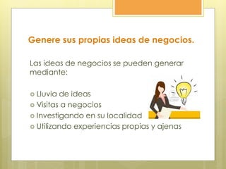 Genere sus propias ideas de negocios.
Las ideas de negocios se pueden generar
mediante:
 Lluvia de ideas
 Visitas a negocios
 Investigando en su localidad
 Utilizando experiencias propias y ajenas
 