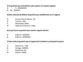 4) Te gustaría que entendieran solo mujeres en nuestro negocio 
A. Si : XXXXXXXXX 
B. No : XXXXXX 
5) Que artículos de Belleza te gustaría que vendiéramos en el negocio 
A. Cremas Para Tu Rostro : XX 
B. Tinturas : XXX 
C. Maquillajes :XXXX 
D. Todas las anteriores : XXXX 
6) A qué horas te gustaría que nuestro negocio abriera 
A. 6:00 am : XXXXXXX 
B. 8:00 am : XXXXXXXX 
7) Que estilo te gustaría que el negocio de la barbería y peluquería tuviera 
A. Americano : XXX 
B. Vintage : XXXXXX 
C. Romántico :XX 
D. Urbano : XXXX 
 
