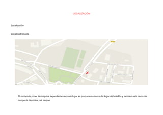LOCALIZACIÓN 
Localización 
Localidad:Siruela 
El motivo de poner la máquina expendedora en este lugar es porque esta cerca del lugar de botellón y tambien está cerca del 
campo de deportes y el parque. 
 