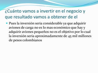 ¿Cuánto vamos a invertir en el negocio y
que resultado vamos a obtener de el
 Pues la inversión seria considerable ya que adquirir
 aviones de carga no es lo mas económico que hay y
 adquirir aviones pequeños no es el objetivo por lo cual
 la inversión seria aproximadamente de 45 mil millones
 de pesos colombianos
 