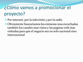 ¿Cómo vamos a promocionar el
proyecto?
 Por internet, por la televisión y por la radio
 Obviamente buscaríamos las emisoras mas escuchadas
  también los canales mas vistos y las paginas web mas
  visitadas para que el negocio sea no solo nacional sino
  internacional
 