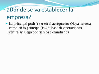 ¿Dónde se va establecer la
empresa?
 La principal podría ser en el aeropuerto Olaya herrera
 como HUB principal(HUB: base de operaciones
 central)y luego podríamos expandirnos
 