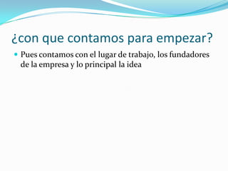 ¿con que contamos para empezar?
 Pues contamos con el lugar de trabajo, los fundadores
 de la empresa y lo principal la idea
 
