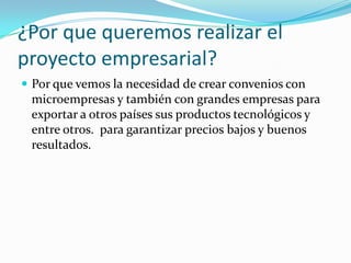 ¿Por que queremos realizar el
proyecto empresarial?
 Por que vemos la necesidad de crear convenios con
 microempresas y también con grandes empresas para
 exportar a otros países sus productos tecnológicos y
 entre otros. para garantizar precios bajos y buenos
 resultados.
 