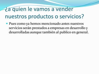 ¿a quien le vamos a vender
nuestros productos o servicios?
 Pues como ya hemos mencionado antes nuestros
 servicios serán prestados a empresas en desarrollo y
 desarrolladas aunque también al publico en general.
 