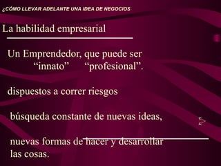 La habilidad empresarial
Un Emprendedor, que puede ser
“innato” “profesional”.
dispuestos a correr riesgos
búsqueda constante de nuevas ideas,
nuevas formas de hacer y desarrollar
las cosas.
¿CÓMO LLEVAR ADELANTE UNA IDEA DE NEGOCIOS
 