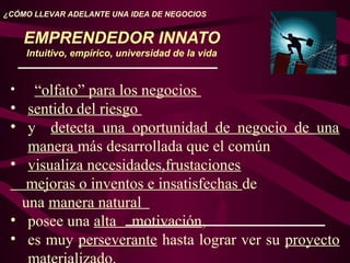 EMPRENDEDOR INNATO
Intuitivo, empírico, universidad de la vida
¿CÓMO LLEVAR ADELANTE UNA IDEA DE NEGOCIOS
• “olfato” para los negocios
• sentido del riesgo
• y detecta una oportunidad de negocio de una
manera más desarrollada que el común
• visualiza necesidades,frustaciones
mejoras o inventos e insatisfechas de
una manera natural
• posee una alta motivación,
• es muy perseverante hasta lograr ver su proyecto
 