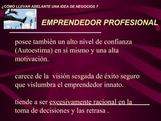El
posee también un alto nivel de confianza
(Autoestima) en sí mismo y una alta
motivación.
carece de la visión sesgada de éxito seguro
que vislumbra el emprendedor innato.
tiende a ser excesivamente racional en la
toma de decisiones y las retrasa .
¿CÓMO LLEVAR ADELANTE UNA IDEA DE NEGOCIOS ?
EMPRENDEDOR PROFESIONAL
 
