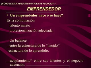 EMPRENDEDOR
• Un emprendedor nace o se hace?
Es la combinación
talento innato
profesionalización adecuada.
Un balance
entre la estructura de lo “nacido”
estructura de lo aprendido.
acoplamiento” entre sus talentos y el negocio
adecuado.
¿CÓMO LLEVAR ADELANTE UNA IDEA DE NEGOCIOS ?
 