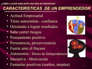 7
¿CÓMO LLEVAR ADELANTE UNA IDEA DE NEGOCIOS?
CARACTERISTICAS DE UN EMPRENDEDOR
• Actitud Empresarial
• Tiene autoestima - confianza
• Orientado a lograr resultados
• Sabe correr riesgos
• Pensamiento positivo
• Persistencia, perserverancia
• Fuerte ante el fracaso
• Autonomía - Deseo de Independencia
• Iniciativa - Motivación
• Fantasías positivas (sueños, utopías)
 