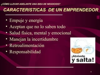 8
¿CÓMO LLEVAR ADELANTE UNA IDEA DE NEGOCIOS?
CARACTERISTICAS DE UN EMPRENDEDOR
• Empuje y energía
• Aceptan que no lo saben todo
• Salud física, mental y emocional
• Manejan la incertidumbre
• Retroalimentación
• Responsabilidad
 