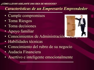 • Cumple compromisos
• Toma Riesgos
• Toma decisiones
• Apoyo familiar
• Conocimientos de Administración de empresas
• Habilidades técnicas
• Conocimiento del rubro de su negocio
• Audacia Financiera
• Asertivo e inteligente emocionalmente
¿CÓMO LLEVAR ADELANTE UNA IDEA DE NEGOCIOS?
Características de un Empresario Emprendedor
 