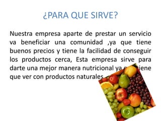 ¿PARA QUE SIRVE? 
Nuestra empresa aparte de prestar un servicio 
va beneficiar una comunidad ,ya que tiene 
buenos precios y tiene la facilidad de conseguir 
los productos cerca, Esta empresa sirve para 
darte una mejor manera nutricional ya que tiene 
que ver con productos naturales. 
 