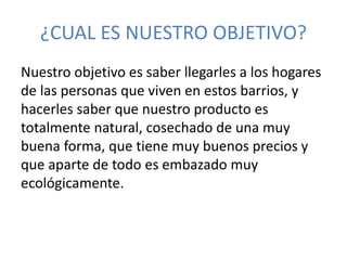 ¿CUAL ES NUESTRO OBJETIVO? 
Nuestro objetivo es saber llegarles a los hogares 
de las personas que viven en estos barrios, y 
hacerles saber que nuestro producto es 
totalmente natural, cosechado de una muy 
buena forma, que tiene muy buenos precios y 
que aparte de todo es embazado muy 
ecológicamente. 
 