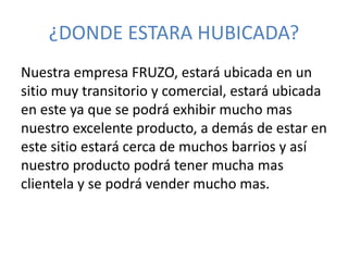 ¿DONDE ESTARA HUBICADA? 
Nuestra empresa FRUZO, estará ubicada en un 
sitio muy transitorio y comercial, estará ubicada 
en este ya que se podrá exhibir mucho mas 
nuestro excelente producto, a demás de estar en 
este sitio estará cerca de muchos barrios y así 
nuestro producto podrá tener mucha mas 
clientela y se podrá vender mucho mas. 
 
