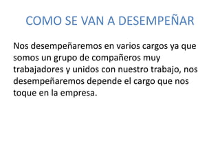 COMO SE VAN A DESEMPEÑAR 
Nos desempeñaremos en varios cargos ya que 
somos un grupo de compañeros muy 
trabajadores y unidos con nuestro trabajo, nos 
desempeñaremos depende el cargo que nos 
toque en la empresa. 
 