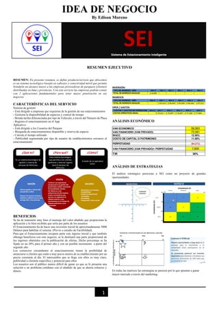 1
IDEA DE NEGOCIO
By Edison Moreno
RESUMEN EJECUTIVO
RESUMEN: En presente resumen, se define producto/servicio que ofrecemos
es un sistema tecnológico basado en software y conectividad móvil que permite
brindarle un alcance mayor a las empresas proveedoras de parqueos (clientes)
distribuidas en lima y provincias. Con este servicio las empresas podrán contar
con 2 aplicaciones fundamentales para tener mayor penetración en sus
negocios.
CARACTERÍSTICAS DEL SERVICIO
Sistema de gestión:
- Está dirigido a empresas que requieran de la gestión de sus estacionamientos
- Gestiona la disponibilidad de espacios y control de tiempo
- Brinda tarifas diferenciadas por tipo de Vehículo, a través del Número de Placa
- Registra el estacionamiento en el App
Aplicativo:
- Está dirigido a los Usuarios del Parqueo
- Búsqueda de estacionamientos disponible y reserva de espacio
- Calcula el tiempo utilizado
- Publicidad segmentada por tipo de usuario de establecimientos cercanos al
estacionamiento
BENEFICIOS
Se ha de transmitir muy bien el mensaje del valor añadido que proporciona la
aplicación y lo bien recibido que sería por parte de los usuarios
El Estacionamiento ha de hacer una inversión inicial de aproximadamente 5000
Dólares para habilitar el sistema. (Previo a estudio de Factibilidad).
Para que el Estacionamiento recupere parte este ingreso inicial y que también
obtenga beneficios con este negocio, se le destinará una parte proporcional de
los ingresos obtenidos con la publicación de ofertas. Dicho porcentaje se ha
fijado en un 20% para el primer año y con un posible incremento a partir del
segundo año.
Los comercios circundantes al estacionamiento tienen la posibilidad de
anunciarse a clientes que están a muy pocos metros de su establecimiento por un
precio constante al día. El intercambio que se llega con ellos es muy claro,
publicidad a clientela específica y potencial para ellos
Los usuarios son el público menos difícil de ganar ya que se le presenta una
solución a un problema cotidiano con el añadido de que se ahorra esfuerzo y
dinero.
ANÁLISIS ECONÓMICO
ANÁLISIS DE ESTRATEGIAS
El análisis estratégico posiciona a SEI como un proyecto de grandes
oportunidades.
En todas las matrices las estrategias se parecen por lo que apuntan a ganar
mayor mercado a través del marketing.
VAN ECONOMICO 59,563
VAN FINANCIERO (VAN PRIVADO) 72,081
WACC 12.00%
COSTO DE CAPITAL O PATRIMONIO 11.00%
PERPETUIDAD (64,272)
VAN FINANCIERO (VAN PRIVADO)+ PERPETUIDAD 7,809
TIR 36%
 