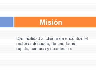Dar facilidad al cliente de encontrar el
material deseado, de una forma
rápida, cómoda y económica.
Misión
 