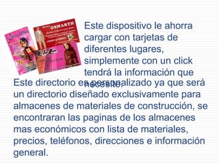 Este dispositivo le ahorra
cargar con tarjetas de
diferentes lugares,
simplemente con un click
tendrá la información que
necesite.Este directorio es personalizado ya que será
un directorio diseñado exclusivamente para
almacenes de materiales de construcción, se
encontraran las paginas de los almacenes
mas económicos con lista de materiales,
precios, teléfonos, direcciones e información
general.
 