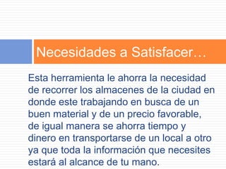 Necesidades a Satisfacer…
Esta herramienta le ahorra la necesidad
de recorrer los almacenes de la ciudad en
donde este trabajando en busca de un
buen material y de un precio favorable,
de igual manera se ahorra tiempo y
dinero en transportarse de un local a otro
ya que toda la información que necesites
estará al alcance de tu mano.
 
