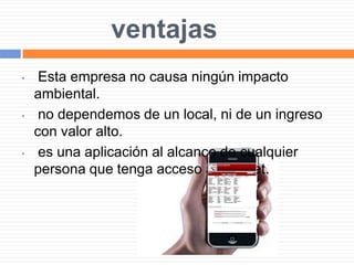 ventajas
• Esta empresa no causa ningún impacto
ambiental.
• no dependemos de un local, ni de un ingreso
con valor alto.
• es una aplicación al alcance de cualquier
persona que tenga acceso a internet.
 