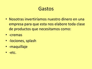 Gastos
• Nosotras invertiríamos nuestro dinero en una
  empresa para que esta nos elabore toda clase
  de productos que necesitamos como:
• -cremas
• -lociones, splash
• -maquillaje
• -etc.
 