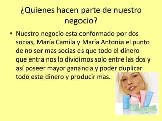 ¿Quienes hacen parte de nuestro
              negocio?
• Nuestro negocio esta conformado por dos
  socias, María Camila y María Antonia el punto
  de no ser mas socias es que todo el dinero
  que entra nos lo dividimos solo entre las dos y
  así poseer mayor ganancia y poder duplicar
  todo este dinero y producir mas.
 
