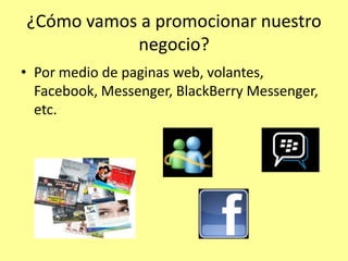 ¿Cómo vamos a promocionar nuestro
           negocio?
• Por medio de paginas web, volantes,
  Facebook, Messenger, BlackBerry Messenger,
  etc.
 
