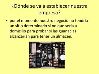 ¿Dónde se va a establecer nuestra
             empresa?
• por el momento nuestro negocio no tendría
  un sitio determinado si no que seria a
  domicilio para probar si las guanacias
  alcanzarían para tener un almacén.
 