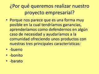 ¿Por qué queremos realizar nuestro
        proyecto empresarial?
• Porque nos parece que es una forma muy
  posible en la cual tendríamos ganancias,
  aprenderíamos como defendernos en algún
  caso de necesidad y ayudaríamos a la
  comunidad ofreciendo unos productos con
  nuestras tres principales características:
• -bueno
• -bonito
• -barato
 