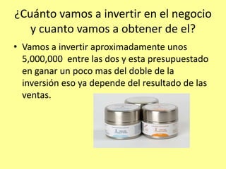 ¿Cuánto vamos a invertir en el negocio
   y cuanto vamos a obtener de el?
• Vamos a invertir aproximadamente unos
  5,000,000 entre las dos y esta presupuestado
  en ganar un poco mas del doble de la
  inversión eso ya depende del resultado de las
  ventas.
 