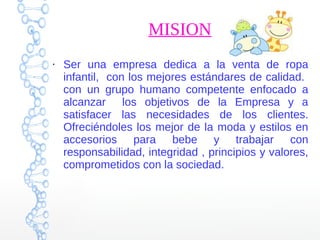 MISION
●
Ser una empresa dedica a la venta de ropa
infantil, con los mejores estándares de calidad.
con un grupo humano competente enfocado a
alcanzar los objetivos de la Empresa y a
satisfacer las necesidades de los clientes.
Ofreciéndoles los mejor de la moda y estilos en
accesorios para bebe y trabajar con
responsabilidad, integridad , principios y valores,
comprometidos con la sociedad.
 