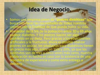 Idea de Negocio.
• Somos una empresa joven de “postres dietéticos” que
  busca satisfacer las necesidades de todos nuestros
  clientes con la finalidad de que pueda nutrir su vida.
• Alrededor del 8.5% de la población entre 20 y 69 años
  padece diabetes. Y los postres suelen ser algo
  prohibido en su dieta. Pero gracias a los edulcorantes
  artificiales y la fructuosa, ahora es posible realizar
  postres sin azúcar, los productos para diabéticos tienen
  un precio más alto, entre un 15% y 20%, ya que los
  sustitutos son de tres a cinco veces más caros, nuestra
  elaboración es hecha en casa con la asistencia de una
  repostera de experiencia y como extra entrega a
  delivery.
 