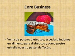 Core Business




• Venta de postres dietéticos, especializándonos
  en alimento para diabéticos y como postre
  estrella nuestro pastel de Yacón.
 
