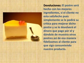 Devoluciones: El postre será
hecho con los mejores
ingredientes, si el cliente no
esta satisfecho pues
simplemente se le pedirá su
critica para mejorar dicho
postre y se le devolverá el
dinero que pago por el y
dándole de muestra otros
postres así de esa manera
fidelizamos al cliente para
que siga consumiendo
nuestro producto.
 