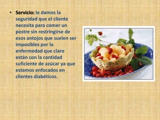 • Servicio: le damos la
  seguridad que el cliente
  necesita para comer un
  postre sin restringirse de
  esos antojos que suelen ser
  imposibles por la
  enfermedad que claro
  están con la cantidad
  suficiente de azúcar ya que
  estamos enfocados en
  clientes diabéticos.
 