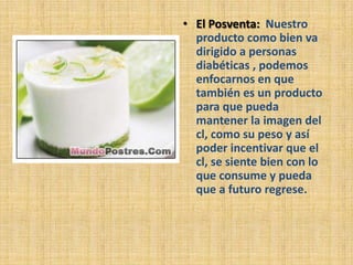 • El Posventa: Nuestro
  producto como bien va
  dirigido a personas
  diabéticas , podemos
  enfocarnos en que
  también es un producto
  para que pueda
  mantener la imagen del
  cl, como su peso y así
  poder incentivar que el
  cl, se siente bien con lo
  que consume y pueda
  que a futuro regrese.
 