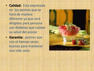 • Calidad: Esta expresada
  en los postres que se
  hará de manera
  diferente ya que será
  dirigidos para persona
  con diabetes que cuidan
  su salud del azúcar.
• Garantia: postres que
  con el tiempo seran
  buenos para mantener
  una vida sana.
 