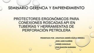 PROTECTORES ERGONÓMICOS PARACONEXIONES ROSCADAS API EN TUBERÍAS Y HERRAMIENTAS DE PERFORACIÓN PETROLERA 
PRESENTADO POR: JONATHAN ANDRÉS DÁVILA HERRERA 
JOHN JAIRO RAMÍREZ 
ANDRÉS GONZÁLEZ 
STICKGARZÓN GUERRERO 
SEMINARIO GERENCIA Y EMPRENDIMIENTO  