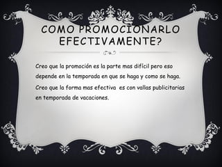 COMO PROMOCIONARLO
    EFECTIVAMENTE?

Creo que la promoción es la parte mas difícil pero eso
depende en la temporada en que se haga y como se haga.

Creo que la forma mas efectiva es con vallas publicitarias
en temporada de vacaciones.
 