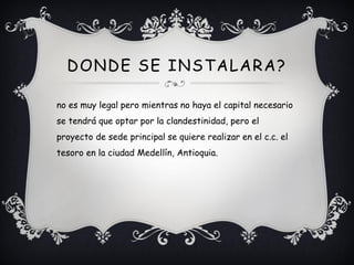 DONDE SE INSTALARA?

no es muy legal pero mientras no haya el capital necesario
se tendrá que optar por la clandestinidad, pero el
proyecto de sede principal se quiere realizar en el c.c. el
tesoro en la ciudad Medellín, Antioquia.
 