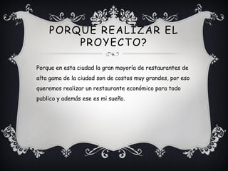 PORQUE REALIZAR EL
        PROYECTO?

Porque en esta ciudad la gran mayoría de restaurantes de
alta gama de la ciudad son de costos muy grandes, por eso
queremos realizar un restaurante económico para todo
publico y además ese es mi sueño.
 