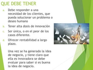 QUE DEBE TENER
a. Debe responder a una
necesidad de los clientes, que
pueda solucionar un problema o
deseo humano
b. Tener alta dosis de innovación
c. Ser única, o en el peor de los
casos diferente.
d. Ofrecer rentabilidad a largo
plazo.
Una vez se ha generado la idea
de negocio, y tiene claro que
ella es innovadora se debe
evaluar para saber si es buena
la idea de negocio.
 