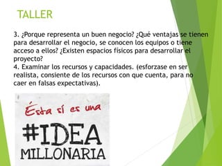 TALLER
3. ¿Porque representa un buen negocio? ¿Qué ventajas se tienen
para desarrollar el negocio, se conocen los equipos o tiene
acceso a ellos? ¿Existen espacios físicos para desarrollar el
proyecto?
4. Examinar los recursos y capacidades. (esforzase en ser
realista, consiente de los recursos con que cuenta, para no
caer en falsas expectativas).
 