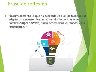 Frase de reflexión
 “lastimosamente lo que ha sucedido es que los humanos se
adaptaron a acostumbrarse al mundo, lo contrario del
hombre emprendedor, quien acondiciona el mundo a sus
necesidades”·
 