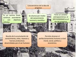 Características de la idea de
progreso
Es un camino lineal,
continuo ascendente
y con objetivos
infinitos
Se alcanza por medio
del conocimiento
racional y científico
Tiene un carácter
antropocéntrico: el
SER HUMANAO es el
eje del progreso
Resulta de la acumulación de
conocimiento, artes, riquezas y
fuerzas productivas
desarrolladas por el ser humano
Permite alcanzar el
perfeccionamiento humano a nivel
moral, social, político y
económico.
 