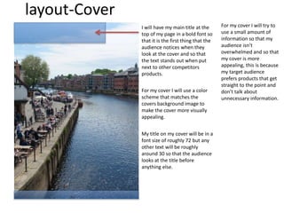 layout-Cover
I will have my main title at the
top of my page in a bold font so
that it is the first thing that the
audience notices when they
look at the cover and so that
the text stands out when put
next to other competitors
products.
For my cover I will try to
use a small amount of
information so that my
audience isn’t
overwhelmed and so that
my cover is more
appealing, this is because
my target audience
prefers products that get
straight to the point and
don’t talk about
unnecessary information.
For my cover I will use a color
scheme that matches the
covers background image to
make the cover more visually
appealing.
My title on my cover will be in a
font size of roughly 72 but any
other text will be roughly
around 30 so that the audience
looks at the title before
anything else.
 