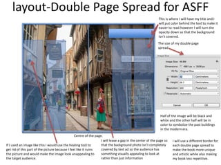 layout-Double Page Spread for ASFF
Half of the image will be black and
white and the other half will be in
color to symbolize the past buildings
in the modern era.
Centre of the page.
If I used an image like this I would use the healing tool to
get rid of this part of the picture because I feel like it ruins
the picture and would make the image look unappealing to
the target audience.
The size of my double page
spread
I will use a different border for
each double page spread to
make the book more unique
and artistic while also making
my book less repetitive.
This is where I will have my title and I
will put color behind the text to make it
easier to read however I will turn the
opacity down so that the background
isn’t covered.
I will leave a gap in the center of the page so
that the background photo isn’t completely
covered by text ad so the audience has
something visually appealing to look at
rather than just information
 